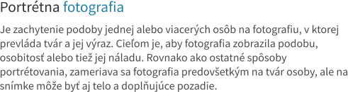 Portrétna fotografia  Je zachytenie podoby jednej alebo viacerých osôb na fotografiu, v ktorej prevláda tvár a jej výraz. Cieľom je, aby fotografia zobrazila podobu, osobitosť alebo tiež jej náladu. Rovnako ako ostatné spôsoby portrétovania, zameriava sa fotografia predovšetkým na tvár osoby, ale na snímke môže byť aj telo a doplňujúce pozadie.